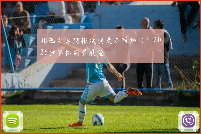 梅西之后阿根廷仍是夺冠热门？2026世界杯前景展望
