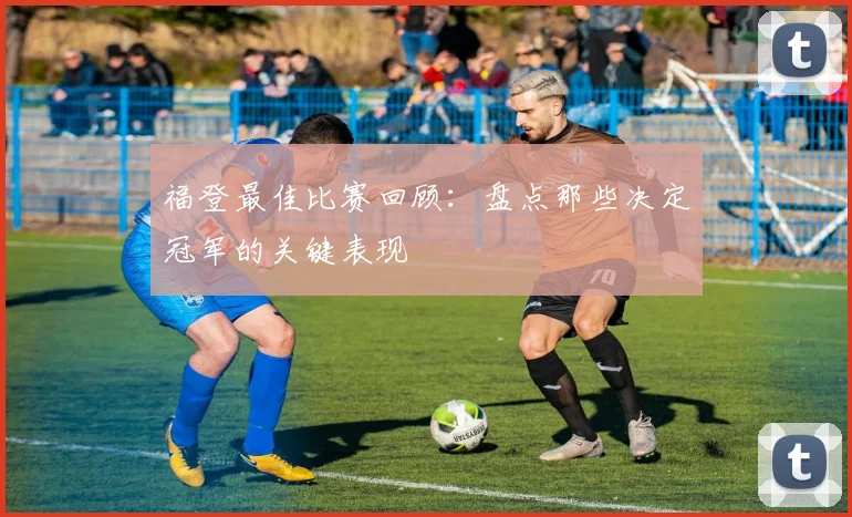 福登最佳比赛回顾：盘点那些决定冠军的关键表现