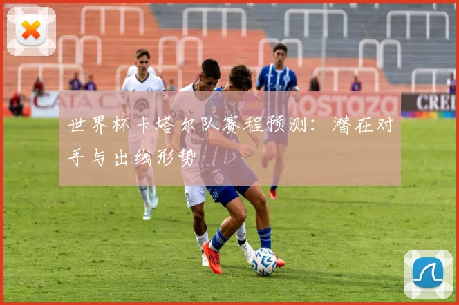 世界杯卡塔尔队赛程预测:潜在对手与出线形势