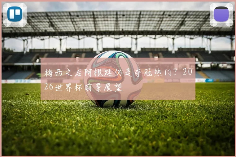 梅西之后阿根廷仍是夺冠热门?2026世界杯前景展望