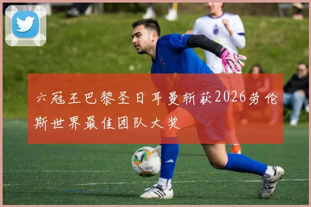 六冠王巴黎圣日耳曼斩获2026劳伦斯世界最佳团队大奖