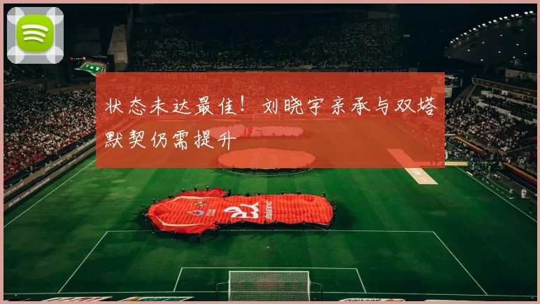 状态未达最佳!刘晓宇亲承与双塔默契仍需提升