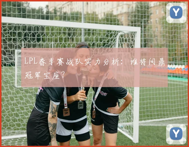 LPL春季赛战队实力分析：谁将问鼎冠军宝座？