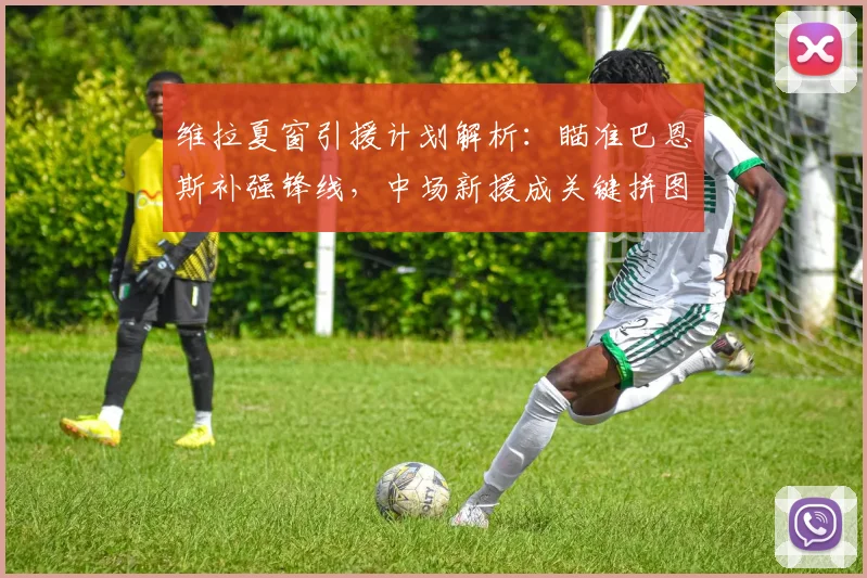 维拉夏窗引援计划解析：瞄准巴恩斯补强锋线，中场新援成关键拼图
