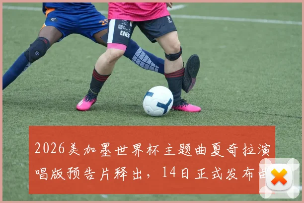 2026美加墨世界杯主题曲夏奇拉演唱版预告片释出,14日正式发布曲目与MV