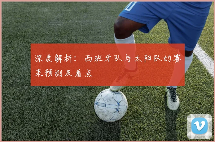 深度解析:西班牙队与太阳队的赛果预测及看点
