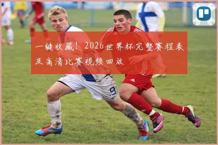 一键收藏!2026世界杯完整赛程表及高清比赛视频回放