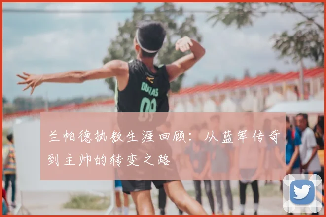 兰帕德执教生涯回顾:从蓝军传奇到主帅的转变之路