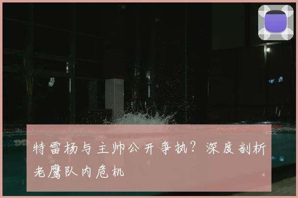 特雷杨与主帅公开争执？深度剖析老鹰队内危机
